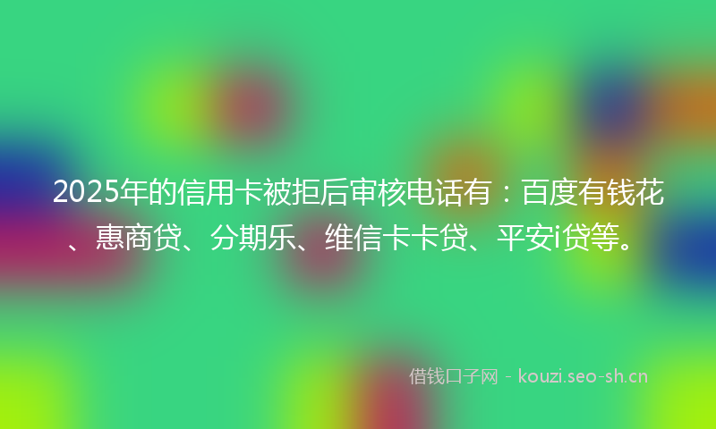 2025年的信用卡被拒后审核电话有：百度有钱花、惠商贷、分期乐、维信卡卡贷、平安i贷等。