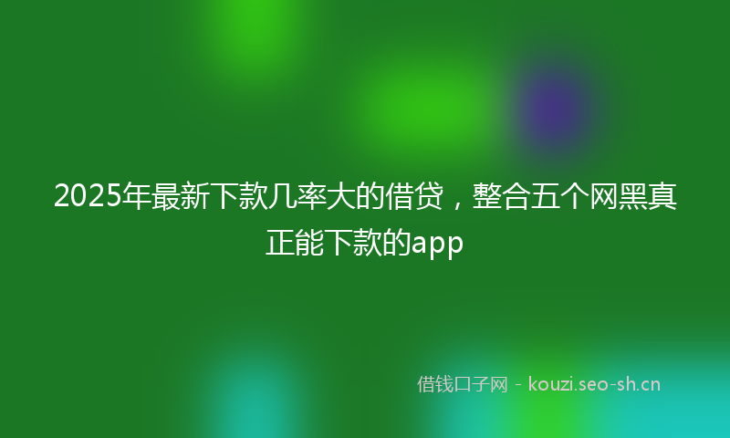 2025年最新下款几率大的借贷，整合五个网黑真正能下款的app
