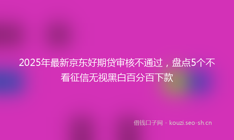 2025年最新京东好期贷审核不通过,盘点5个不看征信无视黑白百分百下款