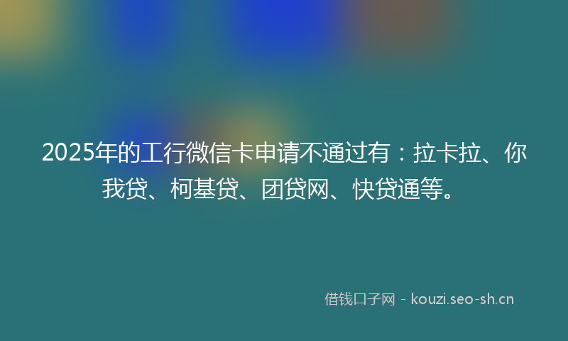 2025年的工行微信卡申请不通过有：拉卡拉、你我贷、柯基贷、团贷网、快贷通等。