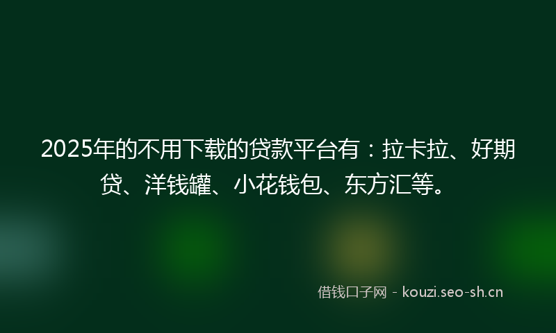 2025年的不用下载的贷款平台有：拉卡拉、好期贷、洋钱罐、小花钱包、东方汇等。