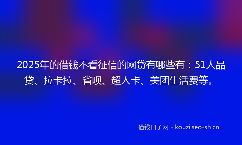 2025年的借钱不看征信的网贷有哪些有：51人品贷、拉卡拉、省呗、超人卡、美团生活费等。