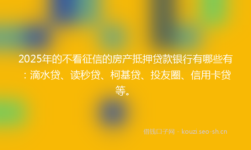 2025年的不看征信的房产抵押贷款银行有哪些有：滴水贷、读秒贷、柯基贷、投友圈、信用卡贷等。
