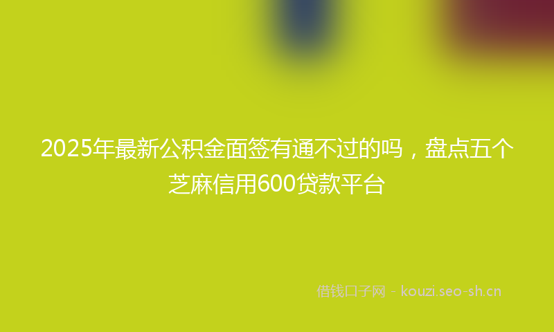 2025年最新公积金面签有通不过的吗，盘点五个芝麻信用600贷款平台