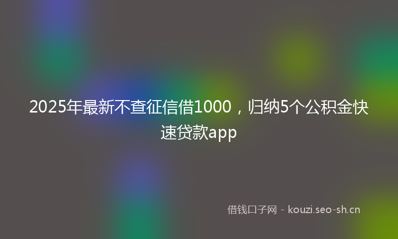 2025年最新不查征信借1000，归纳5个公积金快速贷款app