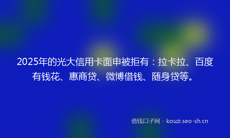 2025年的光大信用卡面申被拒有：拉卡拉、百度有钱花、惠商贷、微博借钱、随身贷等。