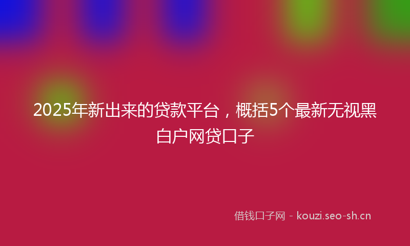 2025年新出来的贷款平台，概括5个最新无视黑白户网贷口子