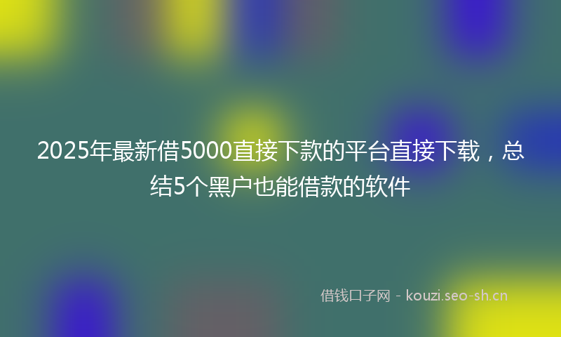 2025年最新借5000直接下款的平台直接下载，总结5个黑户也能借款的软件