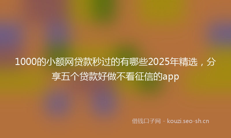 1000的小额网贷款秒过的有哪些2025年精选，分享五个贷款好做不看征信的app