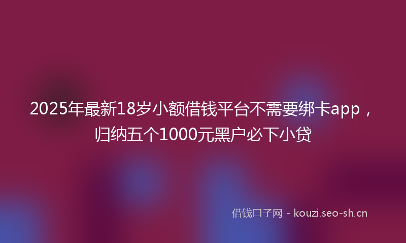 2025年最新18岁小额借钱平台不需要绑卡app，归纳五个1000元黑户必下小贷