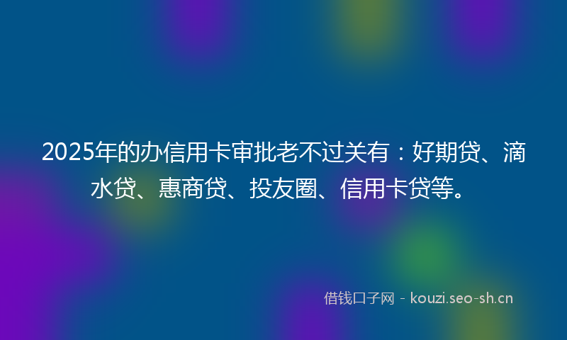 2025年的办信用卡审批老不过关有：好期贷、滴水贷、惠商贷、投友圈、信用卡贷等。