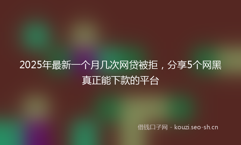 2025年最新一个月几次网贷被拒，分享5个网黑真正能下款的平台