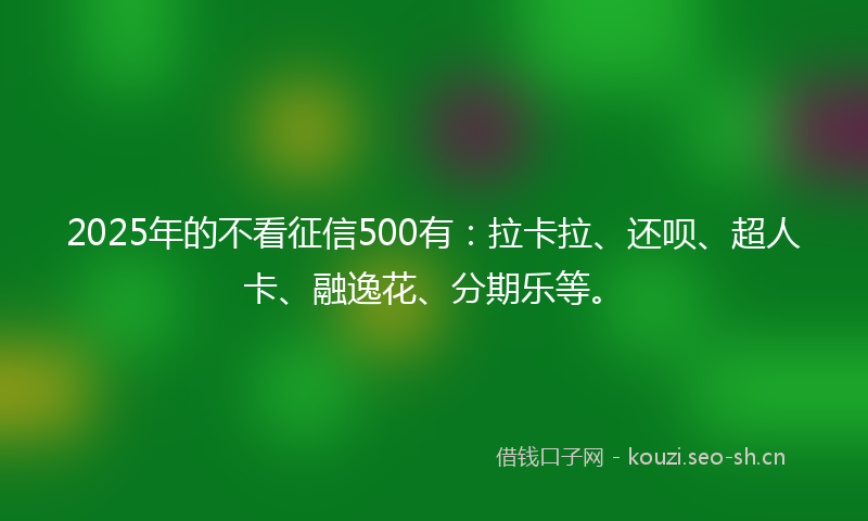 2025年的不看征信500有：拉卡拉、还呗、超人卡、融逸花、分期乐等。