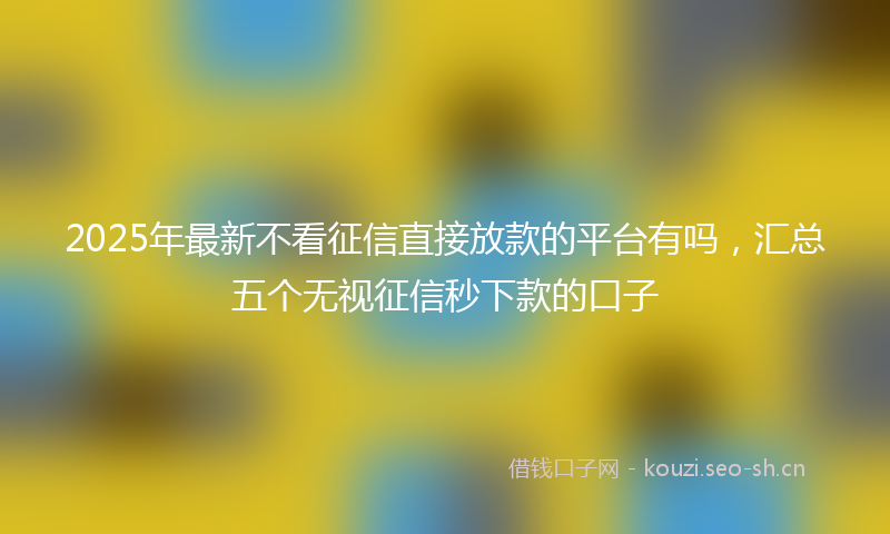 2025年最新不看征信直接放款的平台有吗，汇总五个无视征信秒下款的口子
