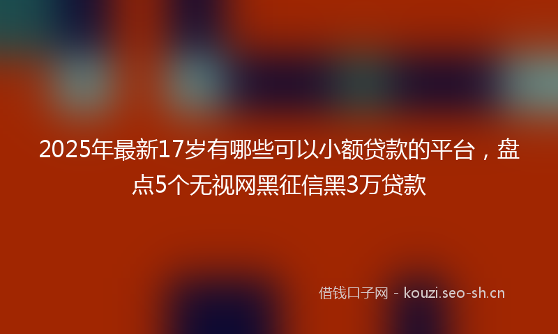 2025年最新17岁有哪些可以小额贷款的平台，盘点5个无视网黑征信黑3万贷款