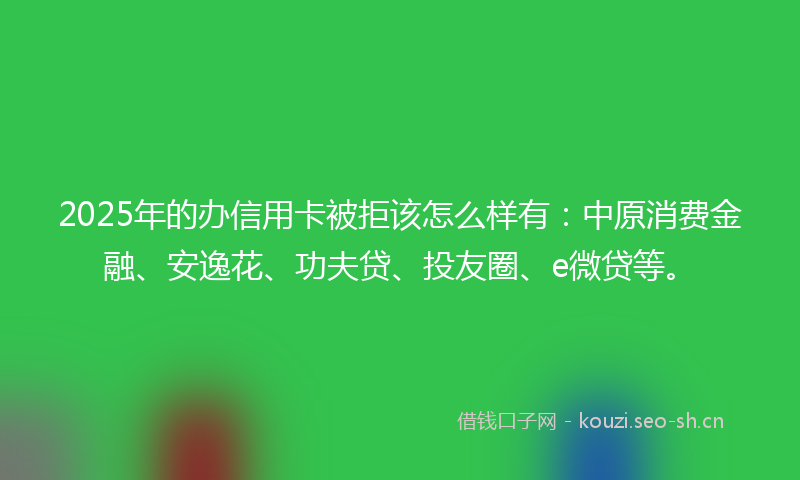 2025年的办信用卡被拒该怎么样有：中原消费金融、安逸花、功夫贷、投友圈、e微贷等。