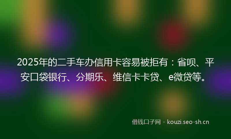 2025年的二手车办信用卡容易被拒有:省呗、平安口袋银行、分期乐、维信卡卡贷、e微贷等。