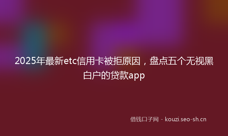 2025年最新etc信用卡被拒原因，盘点五个无视黑白户的贷款app
