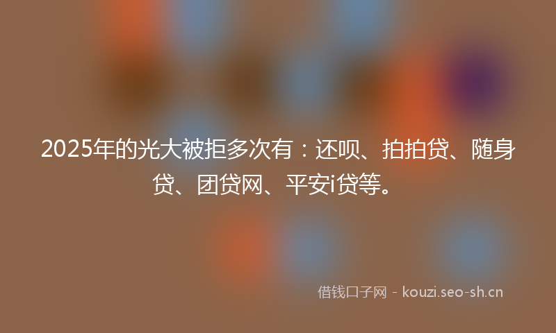 2025年的光大被拒多次有：还呗、拍拍贷、随身贷、团贷网、平安i贷等。