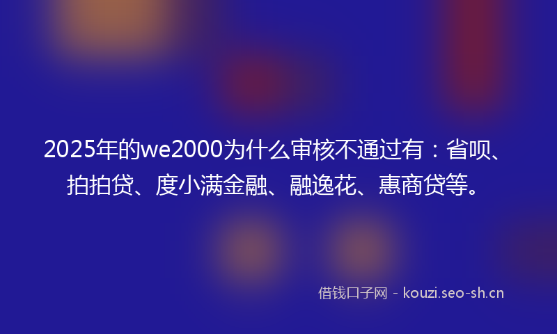 2025年的we2000为什么审核不通过有：省呗、拍拍贷、度小满金融、融逸花、惠商贷等。