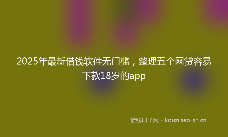 2025年最新借钱软件无门槛，整理五个网贷容易下款18岁的app