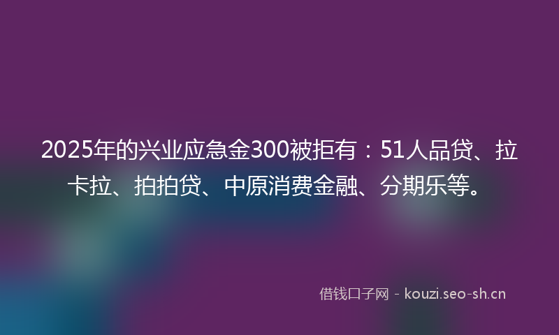 2025年的兴业应急金300被拒有：51人品贷、拉卡拉、拍拍贷、中原消费金融、分期乐等。