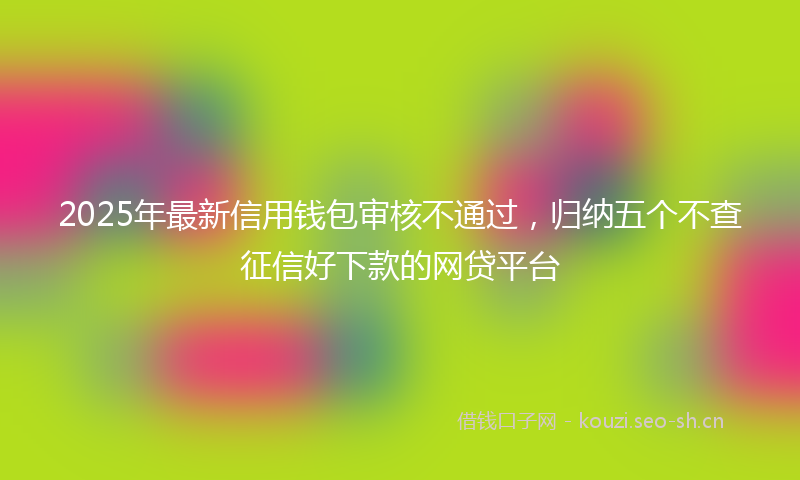 2025年最新信用钱包审核不通过，归纳五个不查征信好下款的网贷平台