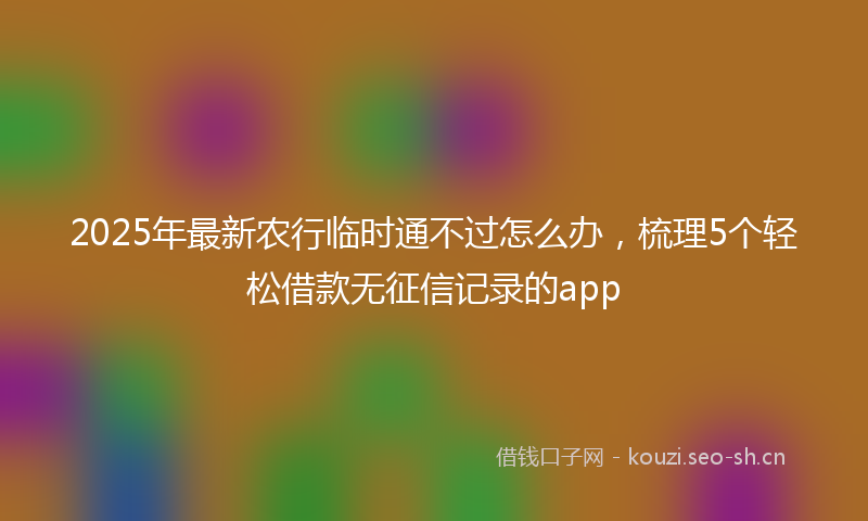 2025年最新农行临时通不过怎么办，梳理5个轻松借款无征信记录的app