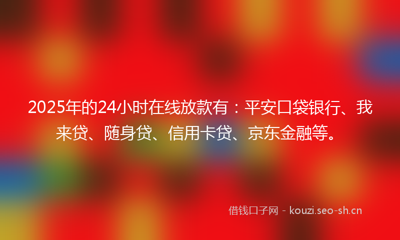 2025年的24小时在线放款有：平安口袋银行、我来贷、随身贷、信用卡贷、京东金融等。