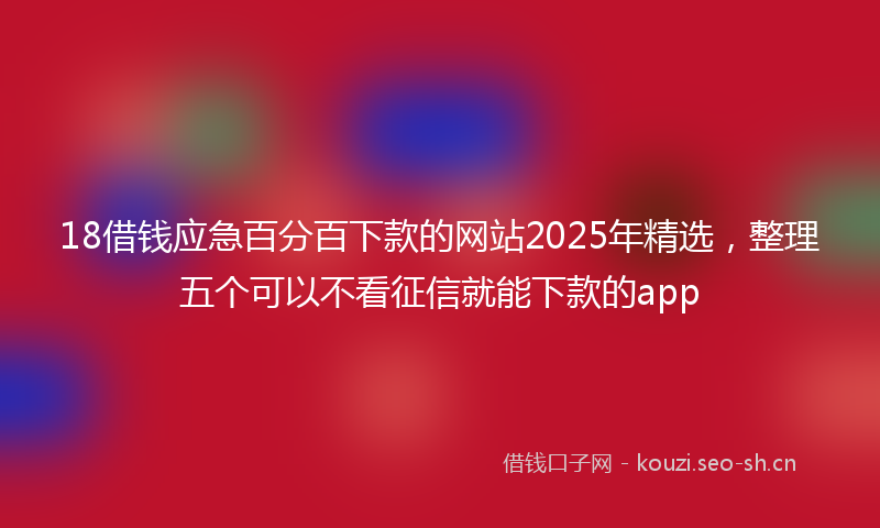 18借钱应急百分百下款的网站2025年精选，整理五个可以不看征信就能下款的app