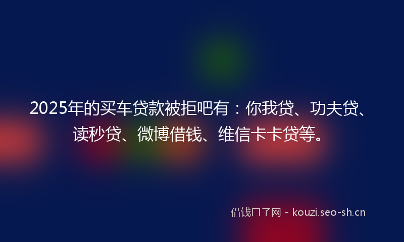 2025年的买车贷款被拒吧有：你我贷、功夫贷、读秒贷、微博借钱、维信卡卡贷等。
