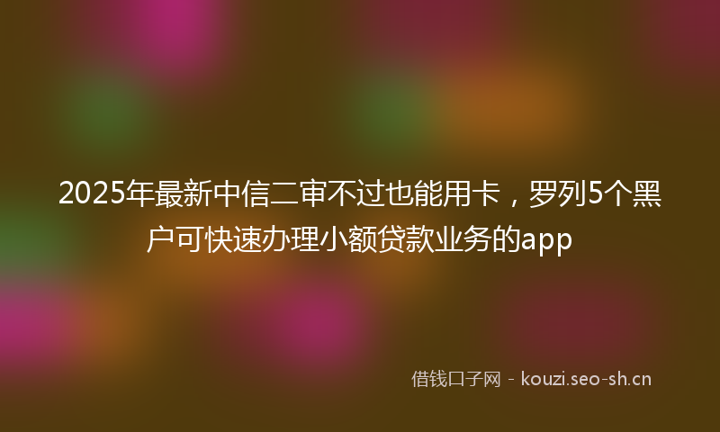 2025年最新中信二审不过也能用卡,罗列5个黑户可快速办理小额贷款业务的app