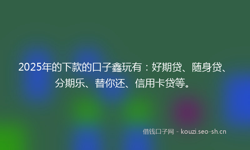 2025年的下款的口子鑫玩有：好期贷、随身贷、分期乐、替你还、信用卡贷等。