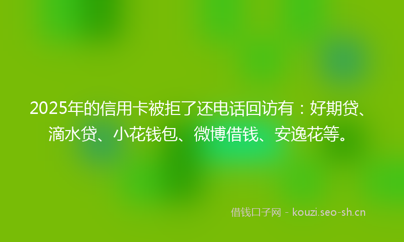 2025年的信用卡被拒了还电话回访有：好期贷、滴水贷、小花钱包、微博借钱、安逸花等。
