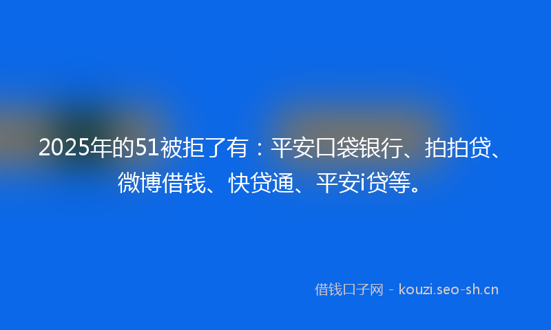 2025年的51被拒了有：平安口袋银行、拍拍贷、微博借钱、快贷通、平安i贷等。