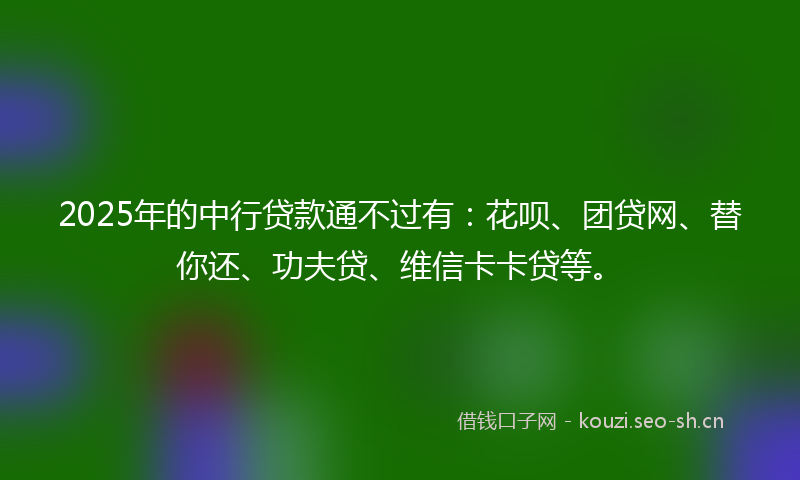 2025年的中行贷款通不过有：花呗、团贷网、替你还、功夫贷、维信卡卡贷等。
