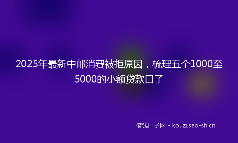 2025年最新中邮消费被拒原因，梳理五个1000至5000的小额贷款口子