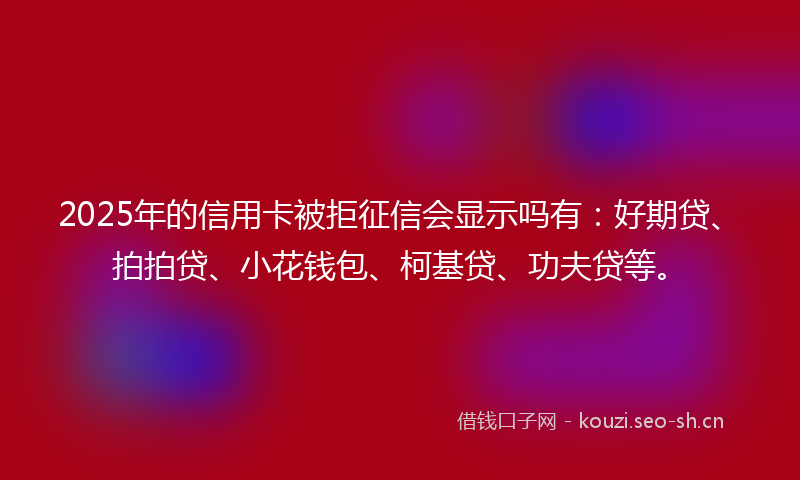 2025年的信用卡被拒征信会显示吗有：好期贷、拍拍贷、小花钱包、柯基贷、功夫贷等。