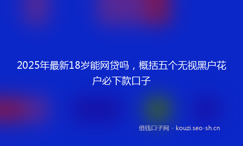 2025年最新18岁能网贷吗，概括五个无视黑户花户必下款口子