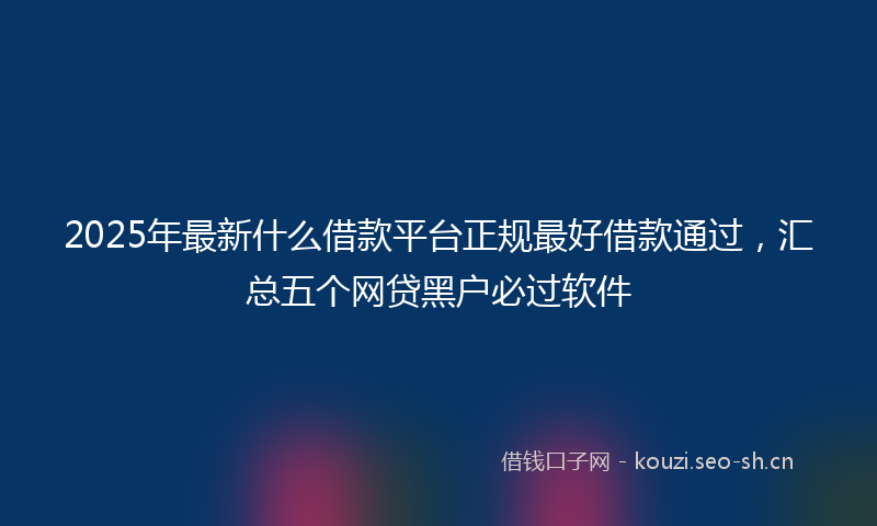 2025年最新什么借款平台正规最好借款通过，汇总五个网贷黑户必过软件