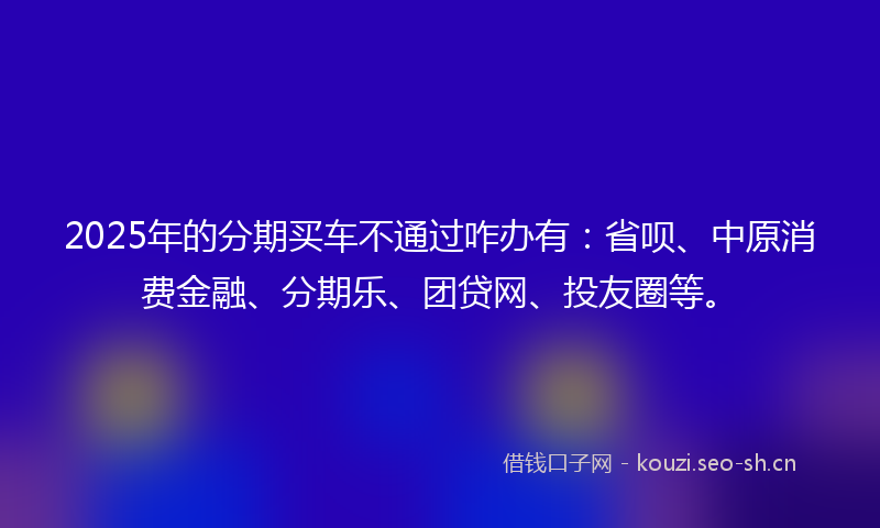 2025年的分期买车不通过咋办有：省呗、中原消费金融、分期乐、团贷网、投友圈等。