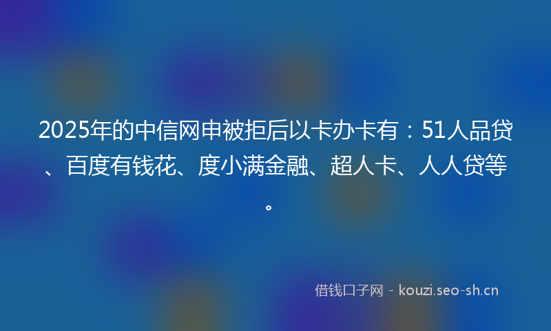 2025年的中信网申被拒后以卡办卡有：51人品贷、百度有钱花、度小满金融、超人卡、人人贷等。