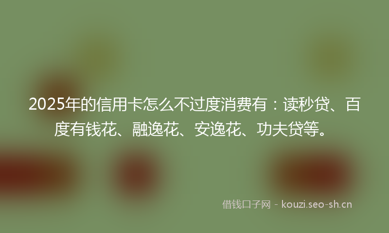 2025年的信用卡怎么不过度消费有：读秒贷、百度有钱花、融逸花、安逸花、功夫贷等。
