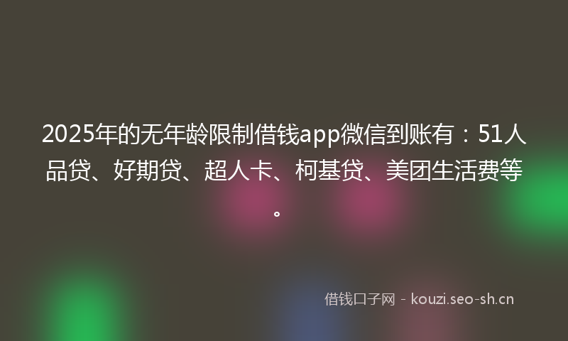2025年的无年龄限制借钱app微信到账有：51人品贷、好期贷、超人卡、柯基贷、美团生活费等。