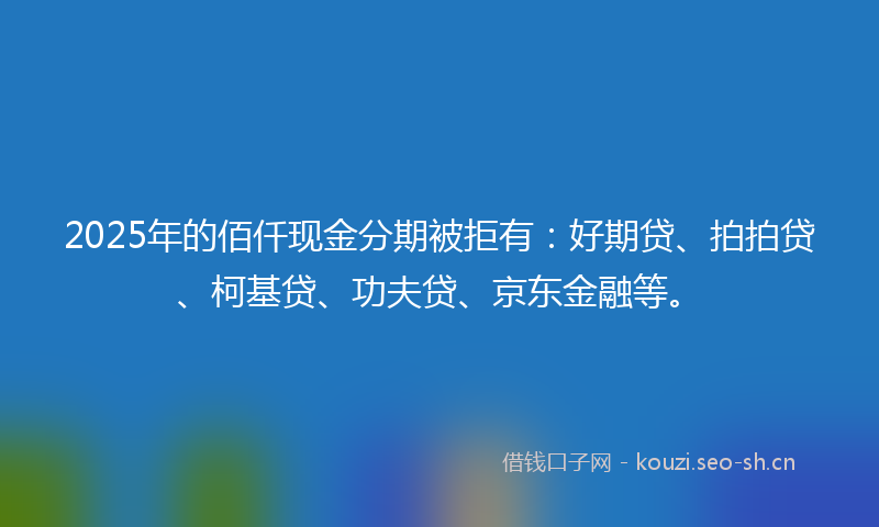 2025年的佰仟现金分期被拒有：好期贷、拍拍贷、柯基贷、功夫贷、京东金融等。