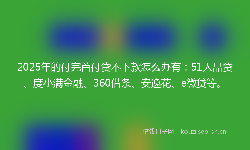 2025年的付完首付贷不下款怎么办有：51人品贷、度小满金融、360借条、安逸花、e微贷等。