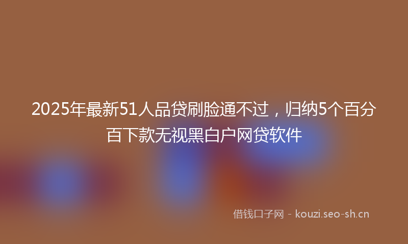 2025年最新51人品贷刷脸通不过，归纳5个百分百下款无视黑白户网贷软件