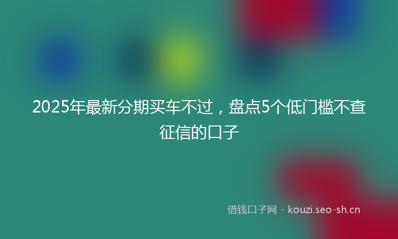 2025年最新分期买车不过，盘点5个低门槛不查征信的口子
