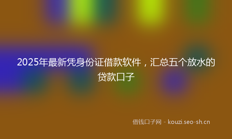 2025年最新凭身份证借款软件，汇总五个放水的贷款口子