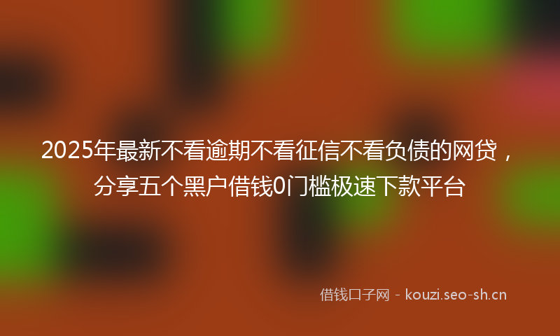 2025年最新不看逾期不看征信不看负债的网贷，分享五个黑户借钱0门槛极速下款平台